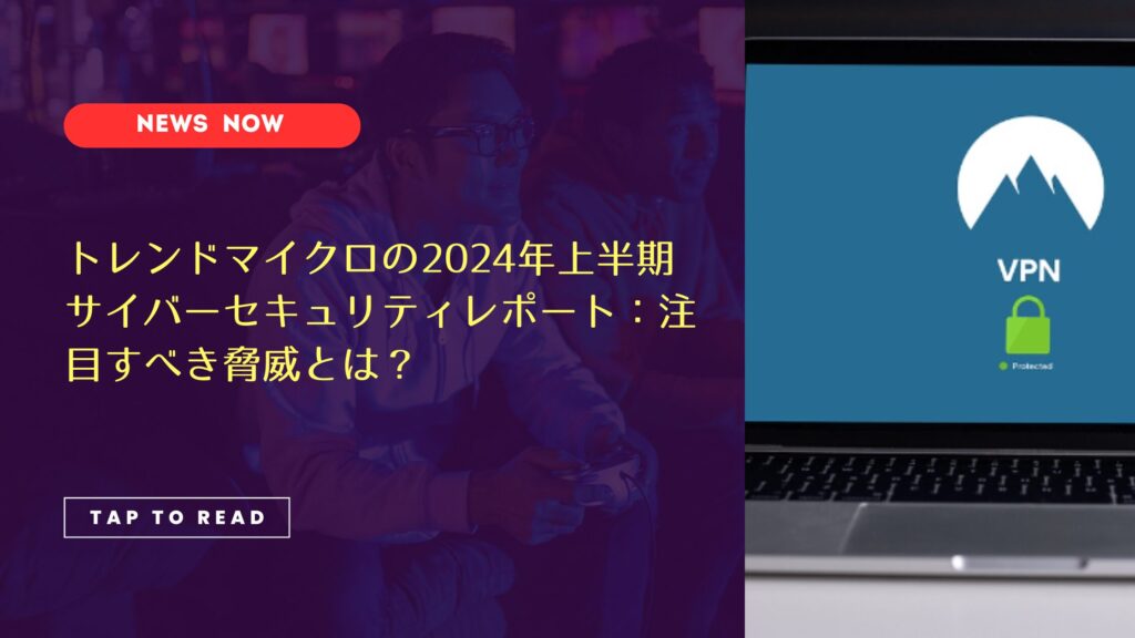 トレンドマイクロの2024年上半期サイバーセキュリティレポート：注目すべき脅威とは？